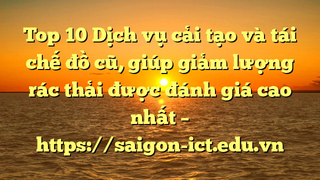 Top 10 Dịch Vụ Cải Tạo Và Tái Chế Đồ Cũ, Giúp Giảm Lượng Rác Thải Được Đánh Giá Cao Nhất – Https://Saigon-Ict.edu.vn