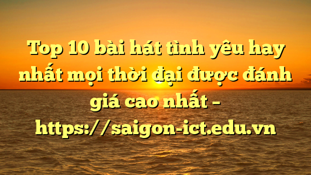 Top 10 Bài Hát Tình Yêu Hay Nhất Mọi Thời Đại Được Đánh Giá Cao Nhất – Https://Saigon-Ict.edu.vn