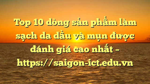 Top 10 Dòng Sản Phẩm Làm Sạch Da Dầu Và Mụn Được Đánh Giá Cao Nhất – Https://Saigon-Ict.edu.vn