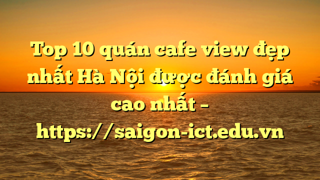 Top 10 Quán Cafe View Đẹp Nhất Hà Nội Được Đánh Giá Cao Nhất – Https://Saigon-Ict.edu.vn