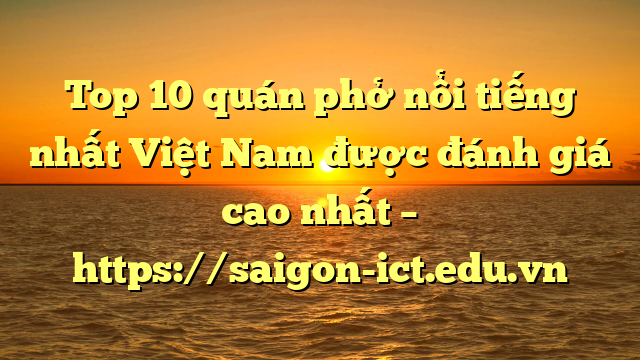Top 10 Quán Phở Nổi Tiếng Nhất Việt Nam Được Đánh Giá Cao Nhất – Https://Saigon-Ict.edu.vn
