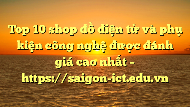 Top 10 Shop Đồ Điện Tử Và Phụ Kiện Công Nghệ Được Đánh Giá Cao Nhất – Https://Saigon-Ict.edu.vn