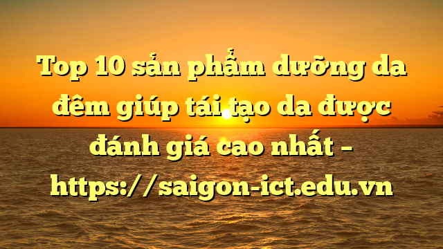 Top 10 Sản Phẩm Dưỡng Da Đêm Giúp Tái Tạo Da Được Đánh Giá Cao Nhất – Https://Saigon-Ict.edu.vn