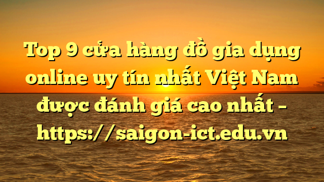 Top 9 Cửa Hàng Đồ Gia Dụng Online Uy Tín Nhất Việt Nam Được Đánh Giá Cao Nhất – Https://Saigon-Ict.edu.vn