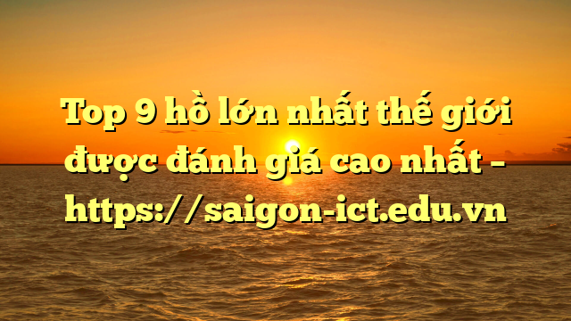 Top 9 Hồ Lớn Nhất Thế Giới Được Đánh Giá Cao Nhất – Https://Saigon-Ict.edu.vn