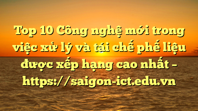 Top 10 Công Nghệ Mới Trong Việc Xử Lý Và Tái Chế Phế Liệu Được Xếp Hạng Cao Nhất – Https://Saigon-Ict.edu.vn