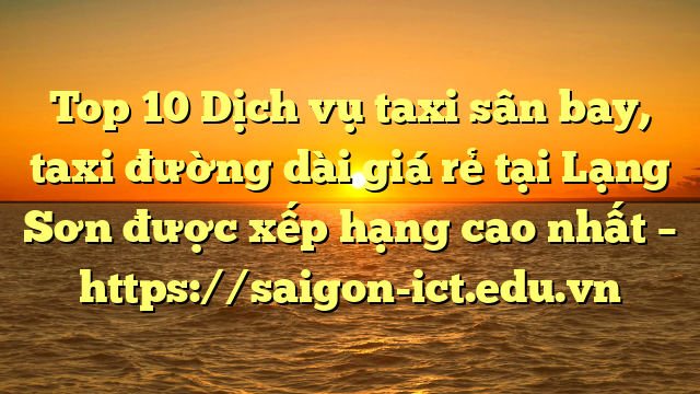 Top 10 Dịch Vụ Taxi Sân Bay, Taxi Đường Dài Giá Rẻ Tại Lạng Sơn Được Xếp Hạng Cao Nhất – Https://Saigon-Ict.edu.vn