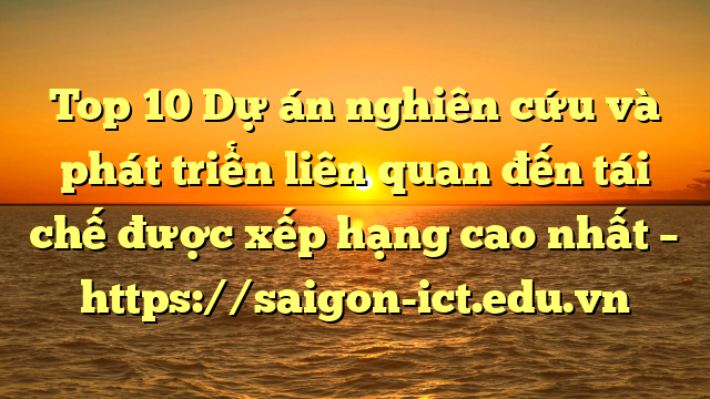 Top 10 Dự Án Nghiên Cứu Và Phát Triển Liên Quan Đến Tái Chế Được Xếp Hạng Cao Nhất – Https://Saigon-Ict.edu.vn