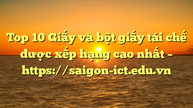 Top 10 Giấy Và Bột Giấy Tái Chế Được Xếp Hạng Cao Nhất – Https://Saigon-Ict.edu.vn