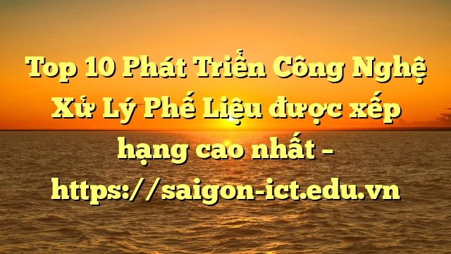 Top 10 Phát Triển Công Nghệ Xử Lý Phế Liệu Được Xếp Hạng Cao Nhất – Https://Saigon-Ict.edu.vn