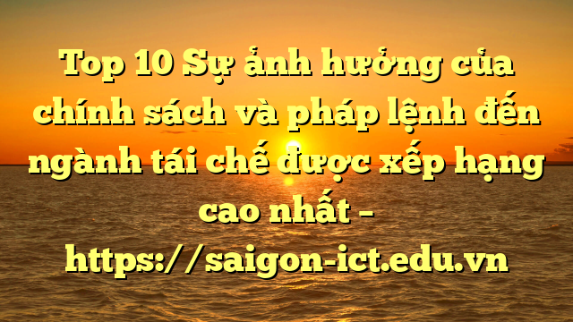Top 10 Sự Ảnh Hưởng Của Chính Sách Và Pháp Lệnh Đến Ngành Tái Chế Được Xếp Hạng Cao Nhất – Https://Saigon-Ict.edu.vn