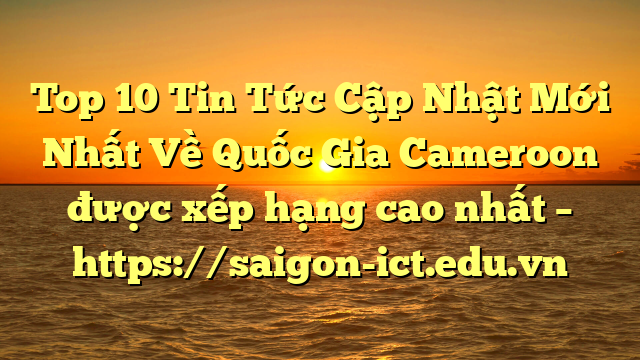 Top 10 Tin Tức Cập Nhật Mới Nhất Về Quốc Gia Cameroon Được Xếp Hạng Cao Nhất – Https://Saigon-Ict.edu.vn