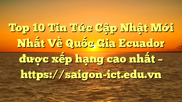 Top 10 Tin Tức Cập Nhật Mới Nhất Về Quốc Gia Ecuador Được Xếp Hạng Cao Nhất – Https://Saigon-Ict.edu.vn