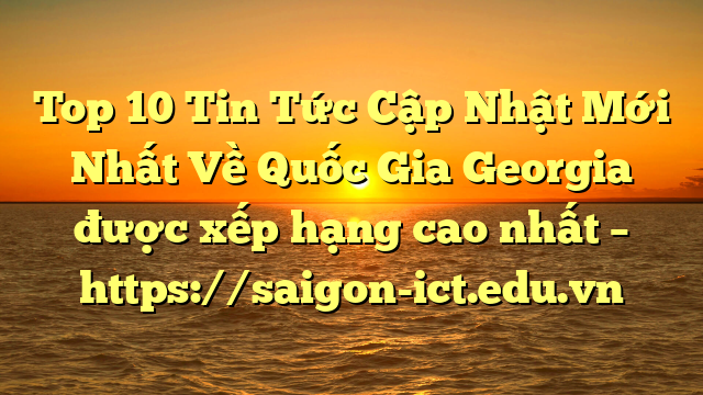 Top 10 Tin Tức Cập Nhật Mới Nhất Về Quốc Gia Georgia Được Xếp Hạng Cao Nhất – Https://Saigon-Ict.edu.vn