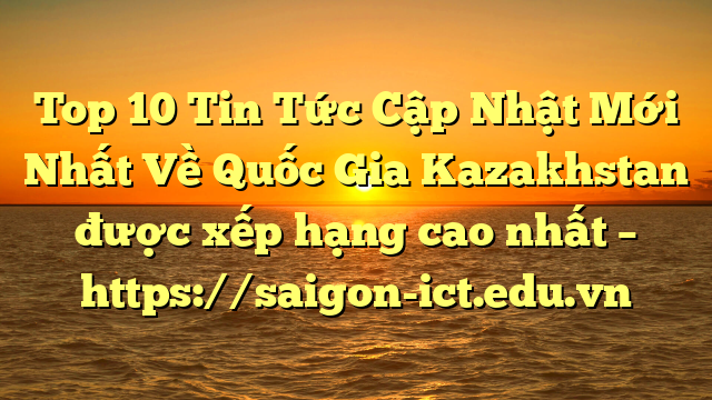 Top 10 Tin Tức Cập Nhật Mới Nhất Về Quốc Gia Kazakhstan Được Xếp Hạng Cao Nhất – Https://Saigon-Ict.edu.vn