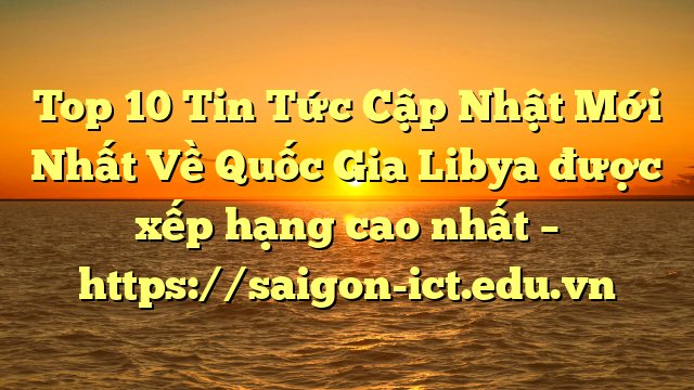 Top 10 Tin Tức Cập Nhật Mới Nhất Về Quốc Gia Libya Được Xếp Hạng Cao Nhất – Https://Saigon-Ict.edu.vn
