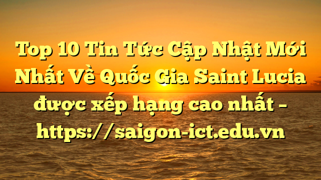 Top 10 Tin Tức Cập Nhật Mới Nhất Về Quốc Gia Saint Lucia Được Xếp Hạng Cao Nhất – Https://Saigon-Ict.edu.vn