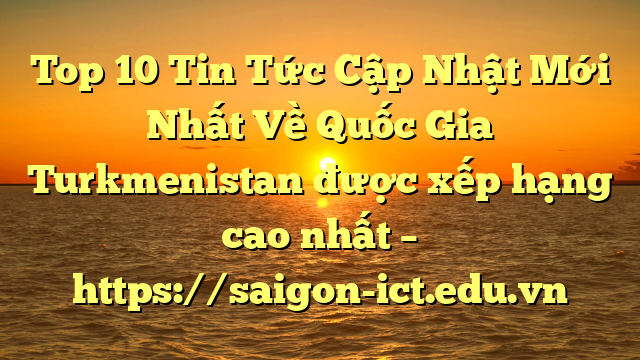 Top 10 Tin Tức Cập Nhật Mới Nhất Về Quốc Gia Turkmenistan Được Xếp Hạng Cao Nhất – Https://Saigon-Ict.edu.vn