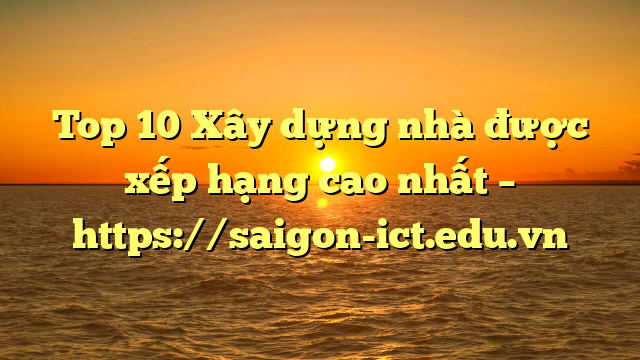 Top 10 Xây Dựng Nhà Được Xếp Hạng Cao Nhất – Https://Saigon-Ict.edu.vn