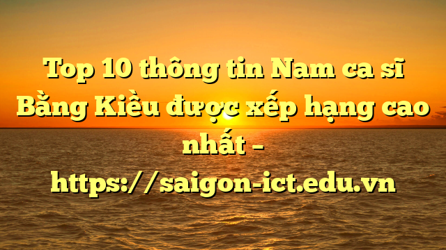 Top 10 Thông Tin Nam Ca Sĩ Bằng Kiều Được Xếp Hạng Cao Nhất – Https://Saigon-Ict.edu.vn