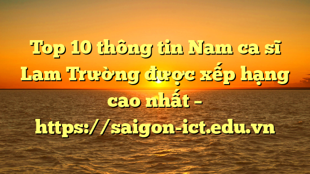 Top 10 Thông Tin Nam Ca Sĩ Lam Trường Được Xếp Hạng Cao Nhất – Https://Saigon-Ict.edu.vn