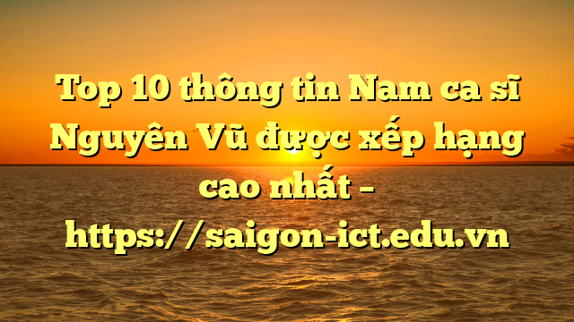 Top 10 Thông Tin Nam Ca Sĩ Nguyên Vũ Được Xếp Hạng Cao Nhất – Https://Saigon-Ict.edu.vn