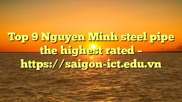 Top 9 Nguyen Minh Steel Pipe The Highest Rated – Https://Saigon-Ict.edu.vn