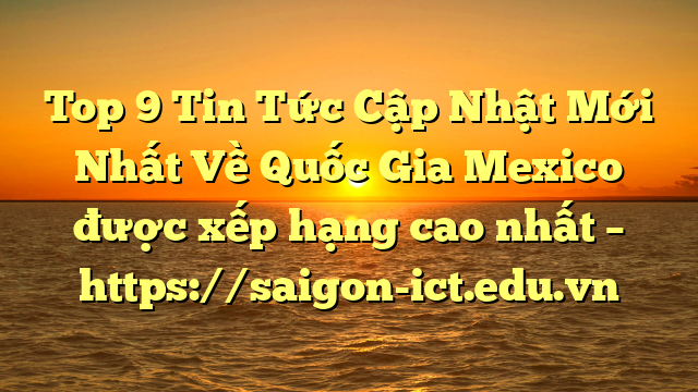 Top 9 Tin Tức Cập Nhật Mới Nhất Về Quốc Gia Mexico Được Xếp Hạng Cao Nhất – Https://Saigon-Ict.edu.vn