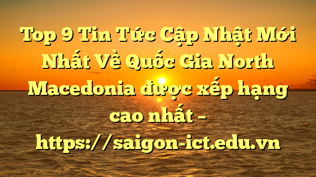 Top 9 Tin Tức Cập Nhật Mới Nhất Về Quốc Gia North Macedonia Được Xếp Hạng Cao Nhất – Https://Saigon-Ict.edu.vn