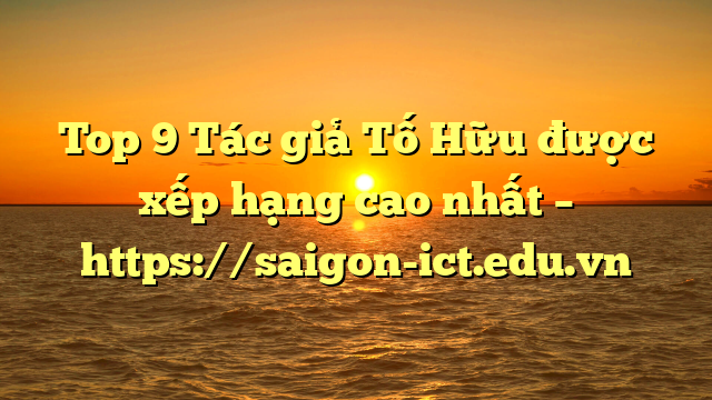 Top 9 Tác Giả Tố Hữu Được Xếp Hạng Cao Nhất – Https://Saigon-Ict.edu.vn