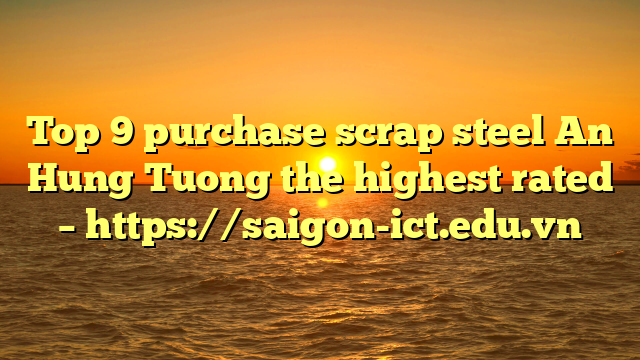Top 9 Purchase Scrap Steel An Hung Tuong The Highest Rated – Https://Saigon-Ict.edu.vn