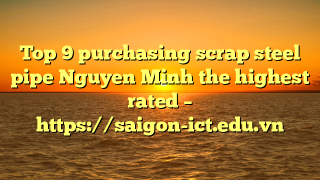 Top 9 Purchasing Scrap Steel Pipe Nguyen Minh The Highest Rated – Https://Saigon-Ict.edu.vn