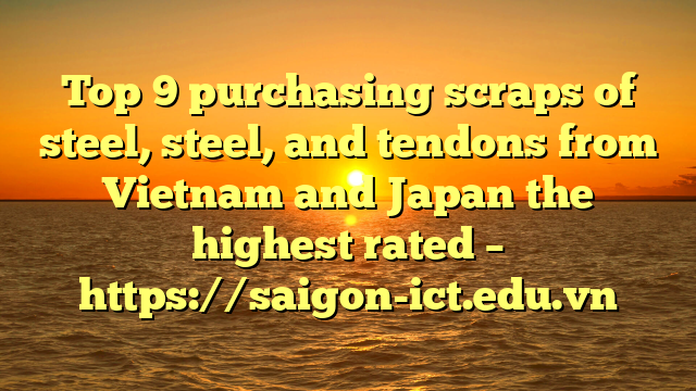 Top 9 Purchasing Scraps Of Steel, Steel, And Tendons From Vietnam And Japan The Highest Rated – Https://Saigon-Ict.edu.vn